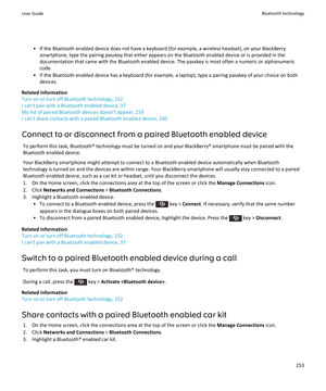 Page 255• If the Bluetooth enabled device does not have a keyboard (for example, a wireless headset), on your BlackBerrysmartphone, type the pairing passkey that either appears on the Bluetooth enabled device or is provided in thedocumentation that came with the Bluetooth enabled device. The passkey is most often a numeric or alphanumericcode.
• If the Bluetooth enabled device has a keyboard (for example, a laptop), type a pairing passkey of your choice on both devices.
Related information
Turn on or turn off...