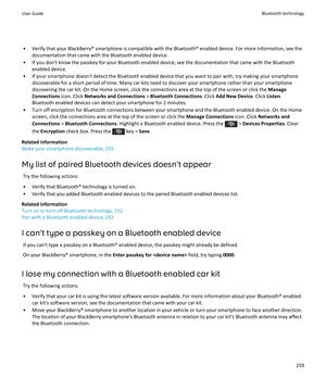 Page 261• Verify that your BlackBerry® smartphone is compatible with the Bluetooth® enabled device. For more information, see thedocumentation that came with the Bluetooth enabled device.
• If you don't know the passkey for your Bluetooth enabled device, see the documentation that came with the Bluetooth enabled device.
• If your smartphone doesn't detect the Bluetooth enabled device that you want to pair with, try making your smartphone discoverable for a short period of time. Many car kits need to...