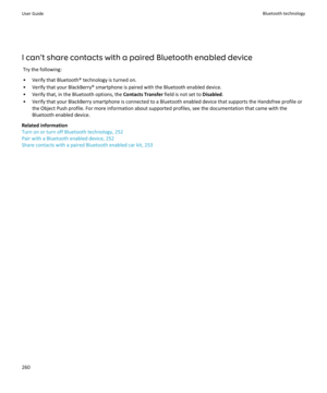 Page 262I can't share contacts with a paired Bluetooth enabled deviceTry the following:
• Verify that Bluetooth® technology is turned on.
• Verify that your BlackBerry® smartphone is paired with the Bluetooth enabled device.
• Verify that, in the Bluetooth options, the  Contacts Transfer field is not set to Disabled.
• Verify that your BlackBerry smartphone is connected to a Bluetooth enabled device that supports the Handsfree profile or the Object Push profile. For more information about supported profiles,...