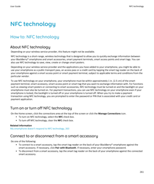 Page 263NFC technologyHow to: NFC technology About NFC technology Depending on your wireless service provider, this feature might not be available.
NFC technology is a short-range, wireless technology that is designed to allow you to quickly exchange information betweenyour BlackBerry® smartphone and smart accessories, smart payment terminals, smart access points and smart tags. You can
also use NFC technology to save, view, create or change smart posters.
Depending on your wireless service provider and the...