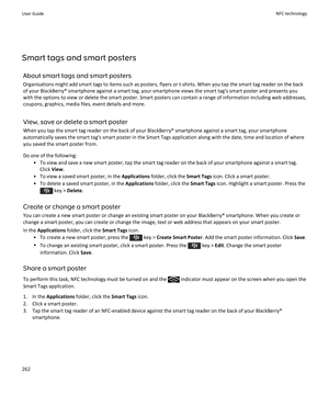 Page 264Smart tags and smart postersAbout smart tags and smart posters
Organisations might add smart tags to items such as posters, flyers or t-shirts. When you tap the smart tag reader on the back
of your BlackBerry® smartphone against a smart tag, your smartphone views the smart tag's smart poster and presents you
with the options to view or delete the smart poster. Smart posters can contain a range of information including web addresses,
coupons, graphics, media files, event details and more.
View, save...