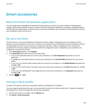 Page 267Smart accessoriesAbout the Smart Accessories application You can change how your BlackBerry® smartphone functions when you connect it to a dock, charger or charging pod by
creating a dock profile to identify the dock or charger in the Smart Accessories application. For example, you might be able to
identify a dock as a bedside dock, so that when you connect your smartphone, your smartphone's sound profile turns off and
your smartphone's alarm clock turns on.
Set up a new dock The first time you...