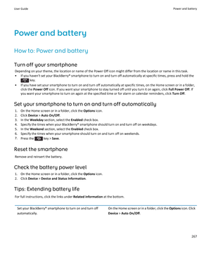 Page 269Power and batteryHow to: Power and battery
Turn off your smartphone Depending on your theme, the location or name of the Power Off icon might differ from the location or name in this task.
• If you haven't set your BlackBerry® smartphone to turn on and turn off automatically at specific times, press and hold the
 key.
• If you have set your smartphone to turn on and turn off automatically at specific times, on the Home screen or in a folder, click the  Power Off  icon. If you want your smartphone to...