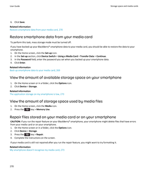 Page 2726. Click Save.
Related information
Restore smartphone data from your media card, 270
Restore smartphone data from your media card To perform this task, mass storage mode must be turned off.If you have backed up your BlackBerry® smartphone data to your media card, you should be able to restore the data to yoursmartphone.
1. On the Home screen, click the  Set-up icon.
2. In the  Set-up section, click  Device Switch  > Using a Media Card  > Transfer Data  > Continue .
3. In the  Password field, enter the...