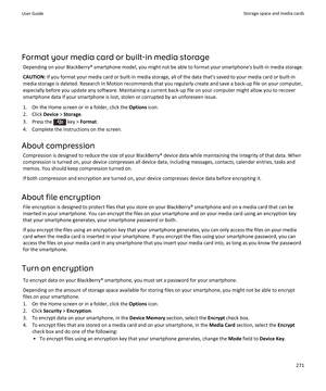 Page 273Format your media card or built-in media storageDepending on your BlackBerry® smartphone model, you might not be able to format your smartphone's built-in media storage.
CAUTION:  If you format your media card or built-in media storage, all of the data that's saved to your media card or built-in
media storage is deleted. Research In Motion recommends that you regularly create and save a back-up file on your computer, especially before you update any software. Maintaining a current back-up file on...