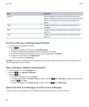 Page 278FieldDescriptionServiceIf your smartphone is associated with more than one email
address, change the email account that your smartphone should search in for messages. Not all email accounts support thisfeature.FolderChange the folder that your smartphone should search for
messages in.ShowChange the status of messages that your smartphone should
search for.TypeChange the type of messages that your smartphone should search for.
Do more with your message search results
1. In the search results, highlight a...