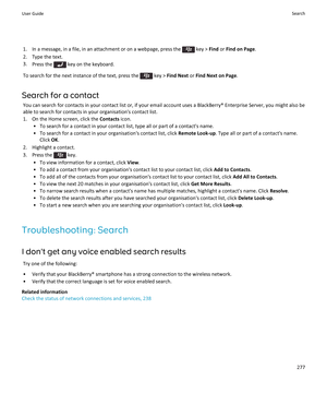 Page 2791.  In a message, in a file, in an attachment or on a webpage, press the  key > Find or Find on Page .
2. Type the text. 3. Press the 
 key on the keyboard.
To search for the next instance of the text, press the 
 key >  Find Next  or Find Next on Page .
Search for a contact You can search for contacts in your contact list or, if your email account uses a BlackBerry® Enterprise Server, you might also be
able to search for contacts in your organisation's contact list.
1. On the Home screen, click the...