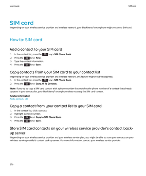 Page 280SIM cardDepending on your wireless service provider and wireless network, your BlackBerry® smartphone might not use a SIM card.
How to: SIM card Add a contact to your SIM card 1.  In the contact list, press the 
 key >  SIM Phone Book .
2. Press the 
 key >  New.
3. Type the contact information.
4. Press the 
 key >  Save.
Copy contacts from your SIM card to your contact list Depending on your wireless service provider and wireless network, this feature might not be supported.
1.  In the contact list,...