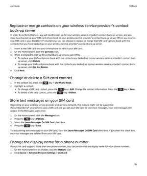 Page 281Replace or merge contacts on your wireless service provider's contact
back-up server In order to perform this task, you will need to sign up for your wireless service provider's contact back-up service, and you
must have backed up your SIM card phone book to your wireless service provider's contact back-up server. When you insert a
new SIM card in your BlackBerry® smartphone, you can choose to replace or merge that SIM card's phone book with the contacts that you have backed up on your...