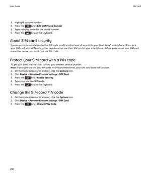 Page 2823. Highlight a phone number.
4.  Press the 
 key >  Edit SIM Phone Number .
5. Type a display name for the phone number.
6. Press the 
 key on the keyboard.
About SIM card security You can protect your SIM card with a PIN code to add another level of security to your BlackBerry® smartphone. If you lock
your SIM card with a PIN code, other people cannot use their SIM card in your smartphone. Before you can use your SIM card in another device, you must type the PIN code.
Protect your SIM card with a PIN...