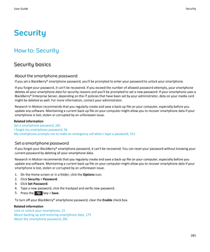 Page 283SecurityHow to: Security
Security basics About the smartphone password
If you set a BlackBerry® smartphone password, you'll be prompted to enter your password to unlock your smartphone.
If you forget your password, it can't be recovered. If you exceed the number of allowed password attempts, your smartphone deletes all your smartphone data for security reasons and you'll be prompted to set a new password. If your smartphone uses aBlackBerry® Enterprise Server, depending on the IT policies...