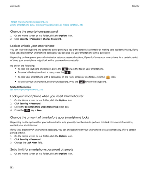 Page 284I forget my smartphone password, 36
Delete smartphone data, third-party applications or media card files, 283
Change the smartphone password
1. On the Home screen or in a folder, click the  Options icon.
2. Click  Security > Password  > Change Password .
Lock or unlock your smartphone
You can lock the keyboard and screen to avoid pressing a key or the screen accidentally or making calls accidentally and, if you have set a BlackBerry® smartphone password, you can also lock your smartphone with a...