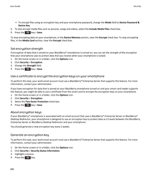 Page 288• To encrypt files using an encryption key and your smartphone password, change the Mode field to  Device Password &
Device Key .
5. To also encrypt media files such as pictures, songs and videos, select the  Include Media Files check box.
6. Press the 
 key >  Save.
To stop encrypting data on your smartphone, in the  Device Memory section, clear the  Encrypt check box. To stop encrypting
files, in the  Media Card  section, clear the  Encrypt check box.
Set encryption strength
If encryption of data that...