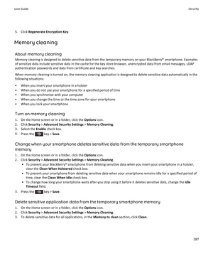 Page 2895. Click Regenerate Encryption Key .
Memory cleaning
About memory cleaningMemory cleaning is designed to delete sensitive data from the temporary memory on your BlackBerry® smartphone. Examples
of sensitive data include sensitive data in the cache for the key store browser, unencrypted data from email messages, LDAP
authentication passwords and data from certificate and key searches.
When memory cleaning is turned on, the memory cleaning application is designed to delete sensitive data automatically in...