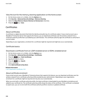 Page 290View the icon for the memory cleaning application on the Home screen
1. On the Home screen or in a folder, click the  Options icon.
2. Click  Security > Advanced Security Settings  > Memory Cleaning .
3. Select the  Place Memory Cleaner Shortcut on Homescreen  check box.
4. Press the 
 key >  Save.
Certificates About certificates
A certificate is a digital document that binds the identity and public key of a certificate subject. If your email account uses a BlackBerry® Enterprise Server that supports...