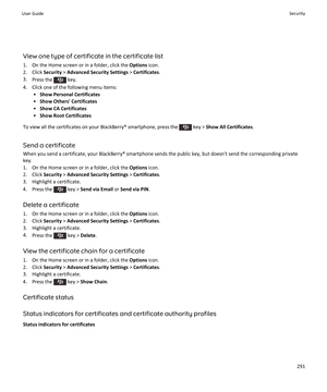 Page 293View one type of certificate in the certificate list1. On the Home screen or in a folder, click the  Options icon.
2. Click  Security > Advanced Security Settings  > Certificates .
3. Press the 
 key.
4. Click one of the following menu items: •Show Personal Certificates
• Show Others' Certificates
• Show CA Certificates
• Show Root Certificates
To view all the certificates on your BlackBerry® smartphone, press the 
 key >  Show All Certificates .
Send a certificate
When you send a certificate, your...