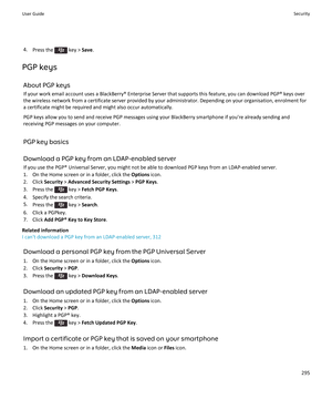 Page 2974.Press the  key >  Save.
PGP keys About PGP keys
If your work email account uses a BlackBerry® Enterprise Server that supports this feature, you can download PGP® keys over the wireless network from a certificate server provided by your administrator. Depending on your organisation, enrolment for a certificate might be required and might also occur automatically.
PGP keys allow you to send and receive PGP messages using your BlackBerry smartphone if you're already sending andreceiving PGP messages...