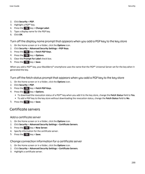 Page 3012. Click Security > PGP .
3. Highlight a PGP® key.
4.  Press the 
 key >  Change Label .
5. Type a display name for the PGP key. 6. Click  OK.
Turn off the display name prompt that appears when you add a PGP key to the key store
1. On the Home screen or in a folder, click the  Options icon.
2. Click  Security > Advanced Security Settings  > PGP Keys .
3.  Press the 
 key >  Fetch PGP Keys .
4. Press the 
 key >  Options .
5. Clear the  Prompt For Label  check box.
6. Press the 
 key >  Save.
When you add...