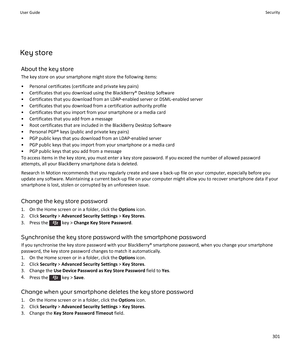 Page 303Key storeAbout the key storeThe key store on your smartphone might store the following items:
• Personal certificates (certificate and private key pairs) • Certificates that you download using the BlackBerry® Desktop Software• Certificates that you download from an LDAP-enabled server or DSML-enabled server
• Certificates that you download from a certification authority profile
• Certificates that you import from your smartphone or a media card
• Certificates that you add from a message
• Root...