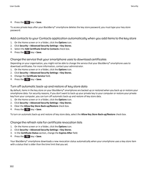 Page 3044.Press the  key >  Save.
To access private keys after your BlackBerry® smartphone deletes the key store password, you must type your key store password.
Add contacts to your Contacts application automatically when you add items to the key store 1. On the Home screen or in a folder, click the  Options icon.
2. Click  Security > Advanced Security Settings  > Key Stores .
3. Select the  Add Certificate Email to Contacts  check box.
4. Press the 
 key >  Save.
Change the service that your smartphone uses to...