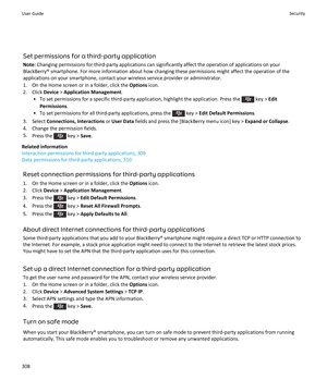 Page 310Set permissions for a third-party application
Note:  Changing permissions for third-party applications can significantly affect the operation of applications on your
BlackBerry® smartphone. For more information about how changing these permissions might affect the operation of the
applications on your smartphone, contact your wireless service provider or administrator.
1. On the Home screen or in a folder, click the  Options icon.
2. Click  Device > Application Management .
• To set permissions for a...