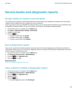 Page 315Service books and diagnostic reportsAccept, delete or restore a service book Your wireless service provider or administrator might send a service book to your BlackBerry® smartphone over the wireless
network to add an additional service or application to your smartphone.
If your work email account uses a BlackBerry® Enterprise Server, you can also receive service books on your smartphone using the BlackBerry® Desktop Software. For more information, see the Help in the BlackBerry Desktop Software.
1. On...