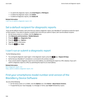 Page 316• To submit the diagnostic report, click Email Report or PIN Report .
• To delete the diagnostic report, click  Delete.
• To delete all diagnostic reports, click  Delete All.
Related information
I can't run or submit a diagnostic report, 314
Set a default recipient for diagnostic reports If you set the default recipient, each time that you submit a diagnostic report, your BlackBerry® smartphone sends the report
to that recipient. If you want to specify a recipient each time that you submit a report,...