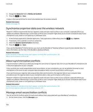 Page 3184. Change the Delete On field to Mailbox & Handheld .
5. Press the 
 key >  Save.
It takes a short period of time for email to be deleted over the wireless network.
Related information
Delete a message, 76
Synchronise organiser data over the wireless network Research In Motion recommends that you regularly create and save a back-up file on your computer, especially before you
update any software. Maintaining a current back-up file on your computer might allow you to recover smartphone data if your...