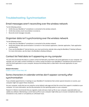 Page 320Troubleshooting: SynchronisationEmail messages aren't reconciling over the wireless network Try the following actions:
• Verify that your BlackBerry® smartphone is connected to the wireless network. • Verify that wireless email reconciliation is turned on.• Reconcile email messages manually.
Organiser data isn't synchronising over the wireless network Try the following actions:
• Verify that your BlackBerry® smartphone is connected to the wireless network.
• Verify that wireless data...