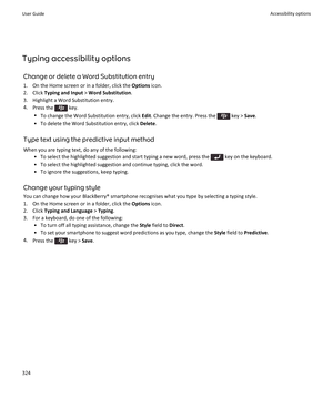 Page 326Typing accessibility optionsChange or delete a Word Substitution entry1. On the Home screen or in a folder, click the  Options icon.
2. Click  Typing and Input  > Word Substitution .
3. Highlight a Word Substitution entry.
4. Press the 
 key.
• To change the Word Substitution entry, click  Edit. Change the entry. Press the 
 key >  Save.
• To delete the Word Substitution entry, click  Delete.
Type text using the predictive input method When you are typing text, do any of the following: • To select the...