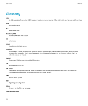 Page 328GlossaryADN An abbreviated dialling number (ADN) is a short telephone number such as 999 or 112 that is used to reach public services.
APN access point name
BCC blind carbon copy
BlackBerry MDS BlackBerry® Mobile Data System
CC carbon copy
CDMA Code Division Multiple Access
certificate A certificate is a digital document that binds the identity and public key of a certificate subject. Each certificate has acorresponding private key that is stored separately. A certificate authority signs the certificate...