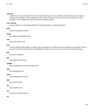 Page 331public keyA public key is a key that people other than the certificate subject can use. BlackBerry smartphones use public keys to
encrypt email messages or PIN messages that users send to certificate subjects and to verify the signature on email messages or PIN messages that users receive from certificate subjects.
root certificate A root certificate is a self-signed certificate and usually belongs to a certificate authority.
RTSP Real Time Streaming Protocol
R-UIM Removable User Identity Module
SAN...