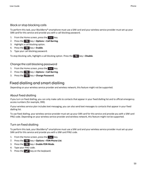 Page 61Block or stop blocking calls
To perform this task, your BlackBerry® smartphone must use a SIM card and your wireless service provider must set up your
SIM card for this service and provide you with a call blocking password.
1. From the Home screen, press the 
 key.
2. Press the 
 key >  Options  > Call Barring .
3. Highlight a call blocking option.
4.  Press the 
 key >  Enable .
5. Type your call blocking password.
To stop blocking calls, highlight a call blocking option. Press the 
 key >  Disable ....