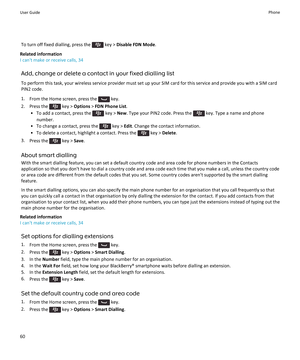Page 62To turn off fixed dialling, press the  key > Disable FDN Mode .
Related information
I can't make or receive calls, 34
Add, change or delete a contact in your fixed dialling listTo perform this task, your wireless service provider must set up your SIM card for this service and provide you with a SIM cardPIN2 code.
1. From the Home screen, press the 
 key.
2.  Press the 
 key >  Options  > FDN Phone List .
• To add a contact, press the 
 key >  New. Type your PIN2 code. Press the  key. Type a name and...