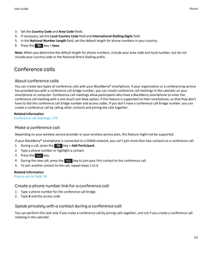 Page 633. Set the Country Code  and Area Code  fields.
4. If necessary, set the  Local Country Code field and International Dialling Digits  field.
5. In the  National Number Length  field, set the default length for phone numbers in your country.
6. Press the 
 key >  Save.
Note:  When you determine the default length for phone numbers, include your area code and local number, but do not
include your country code or the National Direct Dialling prefix.
Conference calls About conference calls
You can create two...