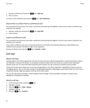 Page 641.  During a conference call, press the  key > Split Call .
2. Click a contact.
To return to the conference call, press the 
 key >  Join Conference .
Disconnect a contact from a conference call
You can perform this task only if you make a conference call by joining calls together, and not if you create a conference call meeting in the calendar.
1.  During a conference call, press the 
 key >  Drop Call .
2. Click a contact.
Leave a conference call
You can perform this task only if you make a conference...