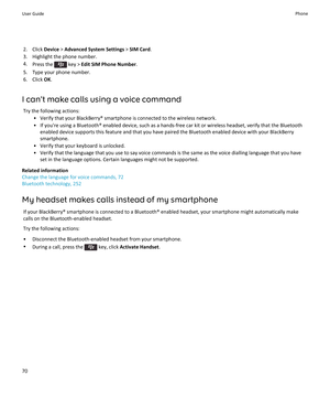 Page 722. Click Device > Advanced System Settings  > SIM Card .
3. Highlight the phone number.
4. Press the 
 key >  Edit SIM Phone Number .
5. Type your phone number.
6. Click  OK.
I can't make calls using a voice command Try the following actions: • Verify that your BlackBerry® smartphone is connected to the wireless network.
• If you're using a Bluetooth® enabled device, such as a hands-free car kit or wireless headset, verify that the Bluetooth enabled device supports this feature and that you have...