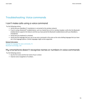 Page 75Troubleshooting: Voice commands
I can't make calls using a voice command Try the following actions: • Verify that your BlackBerry® smartphone is connected to the wireless network.• If you're using a Bluetooth® enabled device, such as a hands-free car kit or wireless headset, verify that the Bluetooth enabled device supports this feature and that you have paired the Bluetooth enabled device with your BlackBerrysmartphone.
• Verify that your keyboard is unlocked.
• Verify that the language that you...