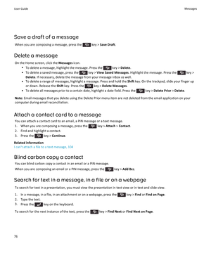 Page 78Save a draft of a messageWhen you are composing a message, press the 
 key >  Save Draft .
Delete a message On the Home screen, click the  Messages icon.
• To delete a message, highlight the message. Press the 
 key >  Delete .
• To delete a saved message, press the 
 key >  View Saved Messages . Highlight the message. Press the  key >
Delete . If necessary, delete the message from your message inbox as well.
• To delete a range of messages, highlight a message. Press and hold the  Shift key. On the...