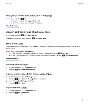Page 79Reply to or forward an email or PIN messageIn a message, press the 
 key.
• To reply to a message, click  Reply or Reply to All .
• To forward a message, click  Forward or Forward As .
Related information
I can't send messages, 35
View an address instead of a display name In a message, press the 
 key >  Show Address .
To view the display name again, press the 
 key >  Show Name .
Save a message Saved messages aren’t deleted even if your BlackBerry® smartphone is set to delete messages automatically...