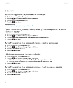 Page 803. Click a folder.
Set how long your smartphone stores messages 1. On the Home screen, click the  Messages icon.
2. Press the 
 key >  Options  > Message Display and Actions .
3. Change the  Days To Keep Messages  field.
4. Press the 
 key >  Save.
Related information
Some messages no longer appear on my smartphone, 95
Open a new message automatically when you remove your smartphone from your holster 1. On the Home screen, click the  Messages icon.
2. Press the 
 key >  Options  > Message Display and...