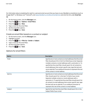 Page 83For information about completing this task for a personal email account that you have on your BlackBerry smartphone (such as
Google Mail™ or Windows Live™ Hotmail®), visit  www.blackberry.com/docs/smartphones and click the link under Email Set-
up .
1. On the Home screen, click the  Messages icon.
2. Press the 
 key >  Options  > Email Filters .
3. Press the 
 key >  New.
4. Type a name for the email filter.
5. Set the email filter options.
6. Press the 
 key >  Save.
Create an email filter based on a...