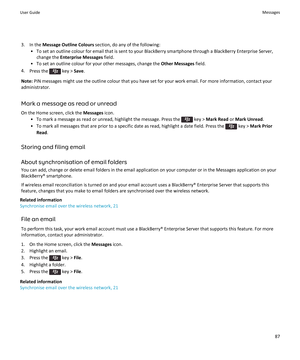 Page 893. In the Message Outline Colours  section, do any of the following:
• To set an outline colour for email that is sent to your BlackBerry smartphone through a BlackBerry Enterprise Server, change the  Enterprise Messages  field.
• To set an outline colour for your other messages, change the  Other Messages field.
4. Press the 
 key >  Save.
Note:  PIN messages might use the outline colour that you have set for your work email. For more information, contact your
administrator.
Mark a message as read or...