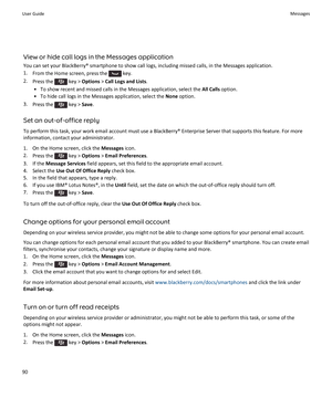 Page 92View or hide call logs in the Messages application
You can set your BlackBerry® smartphone to show call logs, including missed calls, in the Messages application. 1. From the Home screen, press the 
 key.
2. Press the 
 key >  Options  > Call Logs and Lists .
• To show recent and missed calls in the Messages application, select the  All Calls option.
• To hide call logs in the Messages application, select the  None option.
3. Press the 
 key >  Save.
Set an out-of-office reply To perform this task, your...