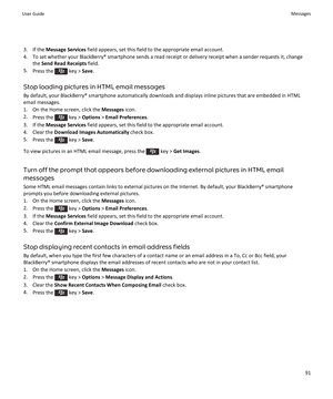 Page 933. If the Message Services  field appears, set this field to the appropriate email account.
4. To set whether your BlackBerry® smartphone sends a read receipt or delivery receipt when a sender requests it, change the Send Read Receipts  field.
5. Press the 
 key >  Save.
Stop loading pictures in HTML email messages By default, your BlackBerry® smartphone automatically downloads and displays inline pictures that are embedded in HTMLemail messages.
1. On the Home screen, click the  Messages icon.
2. Press...