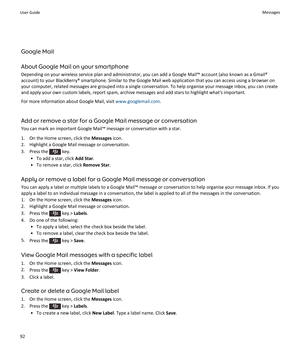 Page 94Google Mail
About Google Mail on your smartphone Depending on your wireless service plan and administrator, you can add a Google Mail™ account (also known as a Gmail®account) to your BlackBerry® smartphone. Similar to the Google Mail web application that you can access using a browser onyour computer, related messages are grouped into a single conversation. To help organise your message inbox, you can create
and apply your own custom labels, report spam, archive messages and add stars to highlight...