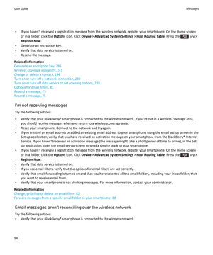 Page 96• If you haven't received a registration message from the wireless network, register your smartphone. On the Home screenor in a folder, click the  Options icon. Click  Device > Advanced System Settings  > Host Routing Table . Press the 
 key >
Register Now .
• Generate an encryption key. • Verify that data service is turned on.
• Resend the message.
Related information
Generate an encryption key, 286
Wireless coverage indicators, 241
Change or delete a contact, 184
Turn on or turn off a network...