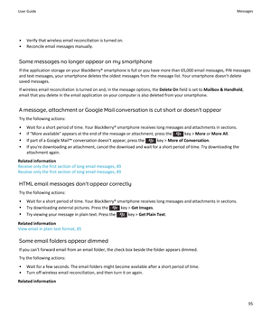 Page 97• Verify that wireless email reconciliation is turned on.• Reconcile email messages manually.
Some messages no longer appear on my smartphoneIf the application storage on your BlackBerry® smartphone is full or you have more than 65,000 email messages, PIN messages
and text messages, your smartphone deletes the oldest messages from the message list. Your smartphone doesn't delete
saved messages.
If wireless email reconciliation is turned on and, in the message options, the  Delete On field is set to...