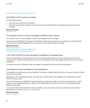 Page 98Synchronise email over the wireless network, 21Email filters aren't working correctlyTry the following actions:
• Verify that your email filters are turned on.
• Verify that your email filters appear in the order that you want your BlackBerry® smartphone to apply them to email messages.
Related information
Email filters, 80
The number of new or unread messages is different than I expect
The number of new or unread messages includes saved messages and filed messages. If you have set your BlackBerry®...