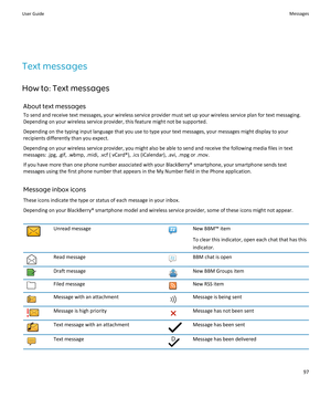 Page 99Text messages
How to: Text messages About text messages
To send and receive text messages, your wireless service provider must set up your wireless service plan for text messaging.
Depending on your wireless service provider, this feature might not be supported.
Depending on the typing input language that you use to type your text messages, your messages might display to your recipients differently than you expect.
Depending on your wireless service provider, you might also be able to send and receive...